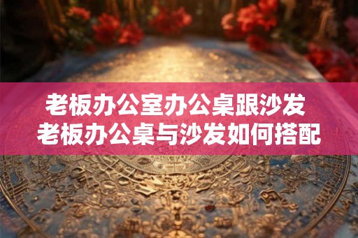 老板办公室办公桌跟沙发 老板办公桌与沙发如何搭配