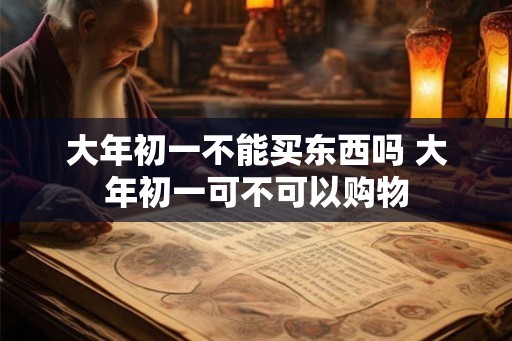 大年初一不能买东西吗 大年初一可不可以购物 大年初一不能买东西吗 大年初一可不可以购物