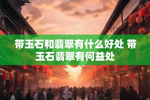 带玉石和翡翠有什么好处 带玉石翡翠有何益处
