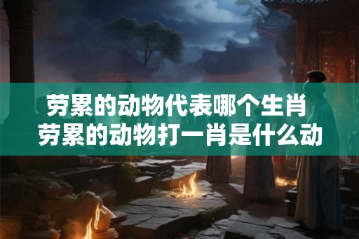 劳累的动物代表哪个生肖 劳累的动物打一肖是什么动物