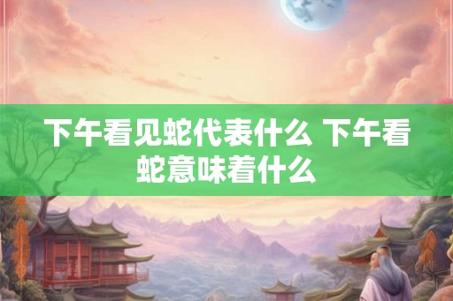 下午看见蛇代表什么 下午看蛇意味着什么 下午看见蛇代表什么 下午看蛇意味着什么