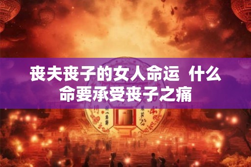 丧夫丧子的女人命运 什么命要承受丧子之痛 丧夫丧子的女人命运 什么命要承受丧子之痛