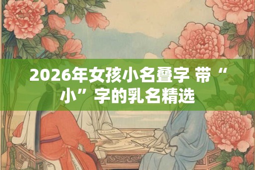 2026年女孩小名叠字 带“小”字的乳名精选