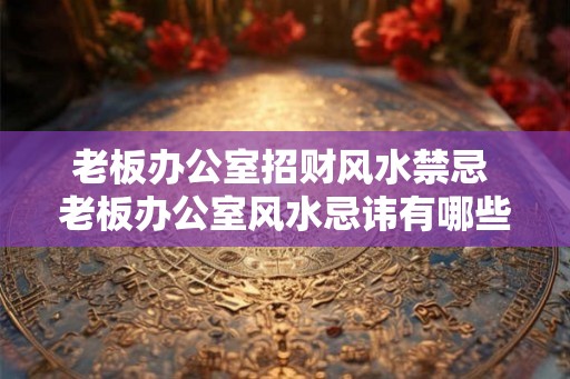 老板办公室招财风水禁忌 老板办公室风水忌讳有哪些 老板办公室招财风水禁忌 老板办公室风水忌讳有哪些
