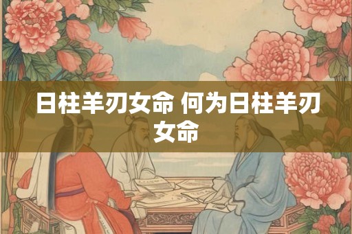 日柱羊刃女命 何为日柱羊刃女命