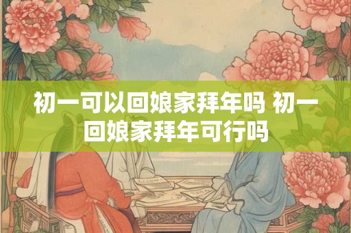 初一可以回娘家拜年吗 初一回娘家拜年可行吗 初一可以回娘家拜年吗 初一回娘家拜年可行吗