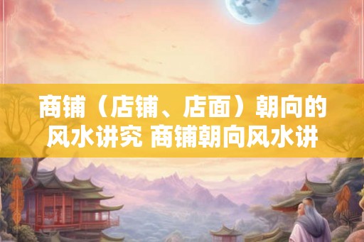 商铺（店铺、店面）朝向的风水讲究 商铺朝向风水讲究