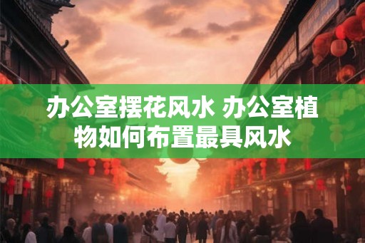 办公室摆花风水 办公室植物如何布置最具风水