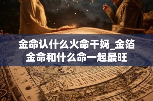 金命认什么火命干妈_金箔金命和什么命一起最旺