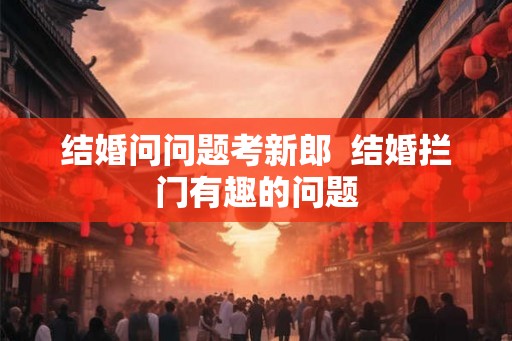 结婚问问题考新郎 结婚拦门有趣的问题 结婚问问题考新郎 结婚拦门有趣的问题