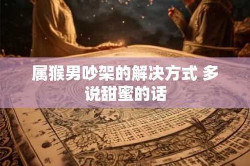 属猴男吵架的解决方式 多说甜蜜的话 属猴男吵架的解决方式 多说甜蜜的话