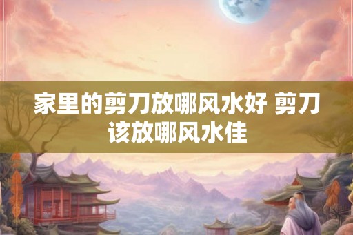 家里的剪刀放哪风水好 剪刀该放哪风水佳