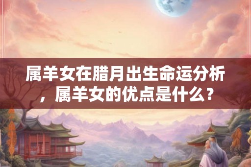 属羊女在腊月出生命运分析,属羊女的优点是什么? 属羊女在腊月出生命运分析,属羊女的优点是什么?