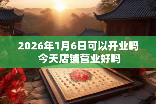 2026年1月6日可以开业吗 今天店铺营业好吗