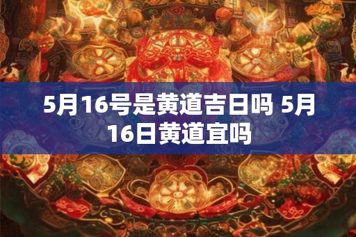 5月16号是黄道吉日吗 5月16日黄道宜吗