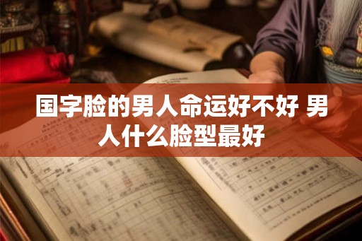 国字脸的男人命运好不好 男人什么脸型最好