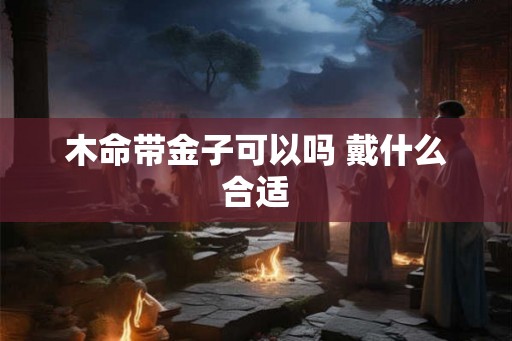 木命带金子可以吗 戴什么合适 木命带金子可以吗 戴什么合适