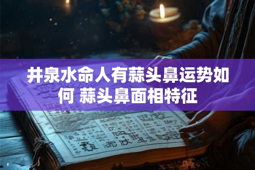 井泉水命人有蒜头鼻运势如何 蒜头鼻面相特征