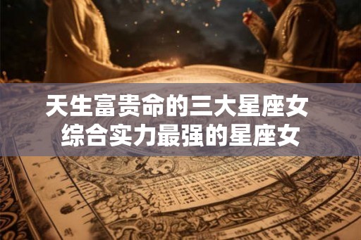 天生富贵命的三大星座女 综合实力最强的星座女
