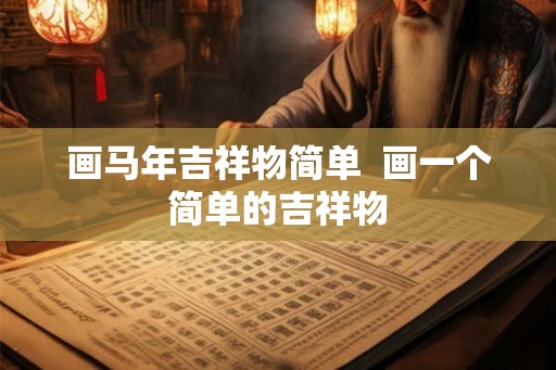 画马年吉祥物简单 画一个简单的吉祥物 画马年吉祥物简单 画一个简单的吉祥物