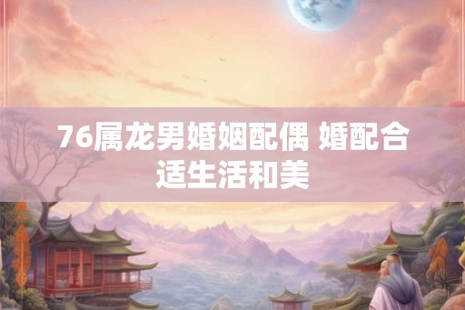76属龙男婚姻配偶 婚配合适生活和美 76属龙男婚姻配偶 婚配合适生活和美