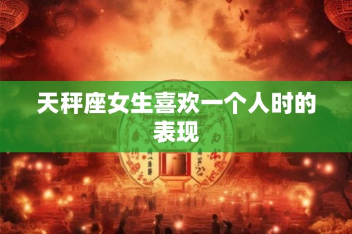 天秤座女生喜欢一个人时的表现 天秤座女生喜欢一个人时的表现