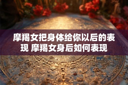 摩羯女把身体给你以后的表现 摩羯女身后如何表现