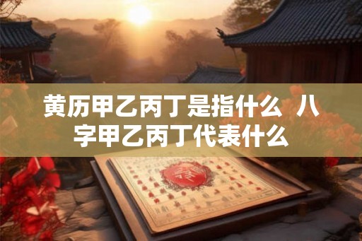 黄历甲乙丙丁是指什么 八字甲乙丙丁代表什么 黄历甲乙丙丁是指什么 八字甲乙丙丁代表什么