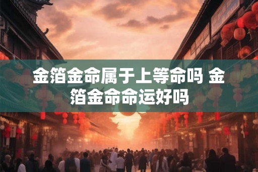金箔金命属于上等命吗 金箔金命命运好吗 金箔金命属于上等命吗 金箔金命命运好吗