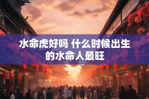 水命虎好吗 什么时候出生的水命人最旺