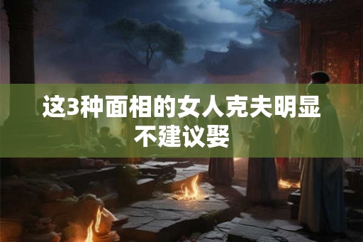 这3种面相的女人克夫明显不建议娶