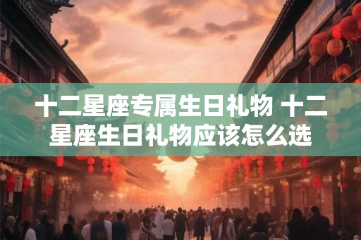 十二星座专属生日礼物 十二星座生日礼物应该怎么选