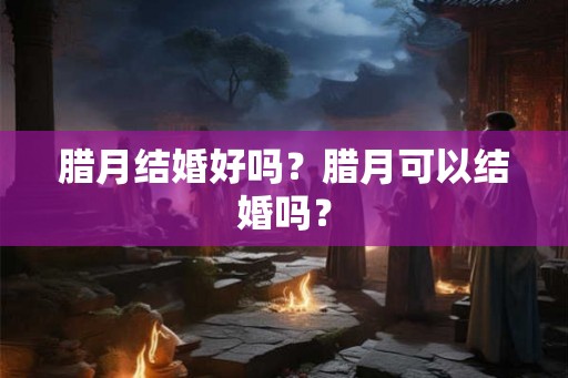 腊月结婚好吗?腊月可以结婚吗? 腊月结婚好吗?腊月可以结婚吗?