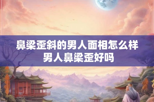 鼻梁歪斜的男人面相怎么样 男人鼻梁歪好吗