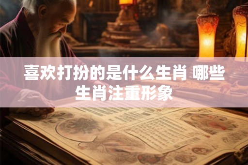 喜欢打扮的是什么生肖 哪些生肖注重形象