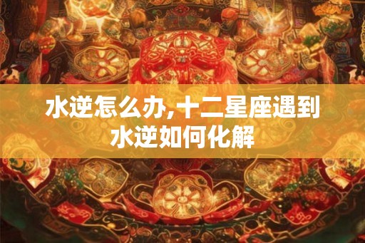 水逆怎么办,十二星座遇到水逆如何化解