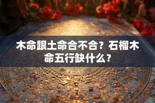 木命跟土命合不合？石榴木命五行缺什么？