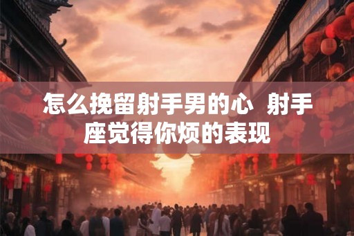 怎么挽留射手男的心 射手座觉得你烦的表现 怎么挽留射手男的心 射手座觉得你烦的表现
