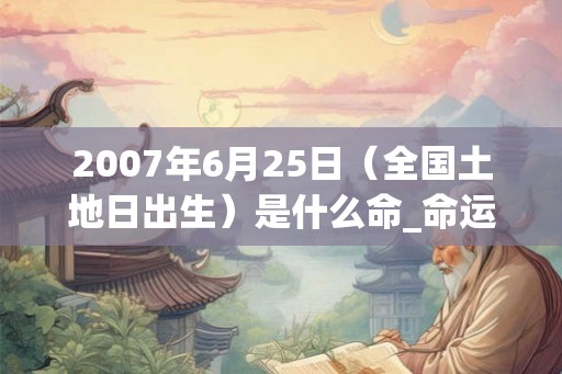 2007年6月25日(全国土地日出生)是什么命_命运如何 2007年6月25日(全国土地日出生)是什么命_命运如何