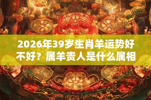 2026年39岁生肖羊运势好不好？属羊贵人是什么属相？