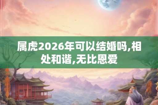 属虎2026年可以结婚吗,相处和谐,无比恩爱