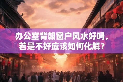办公室背朝窗户风水好吗,若是不好应该如何化解? 办公室背朝窗户风水好吗,若是不好应该如何化解?