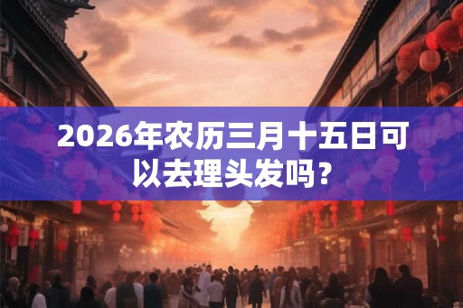 2026年农历三月十五日可以去理头发吗？