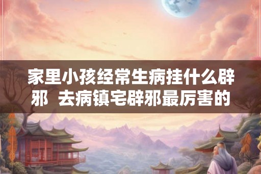 家里小孩经常生病挂什么辟邪  去病镇宅辟邪最厉害的东西