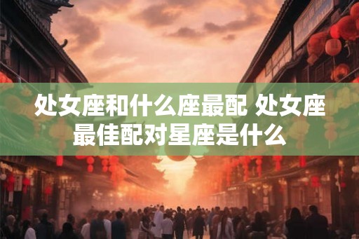 处女座和什么座最配 处女座最佳配对星座是什么