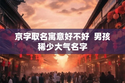 京字取名寓意好不好  男孩稀少大气名字