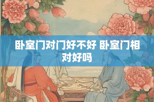 卧室门对门好不好 卧室门相对好吗 卧室门对门好不好 卧室门相对好吗