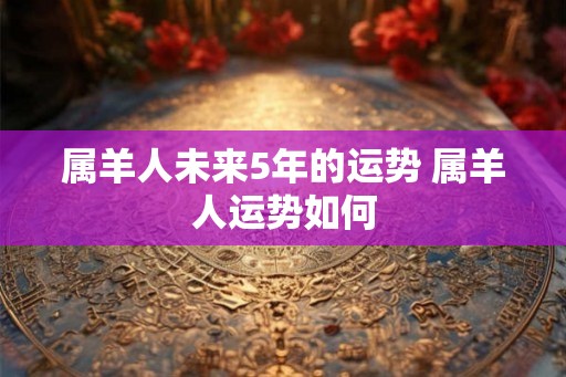 属羊人未来5年的运势 属羊人运势如何