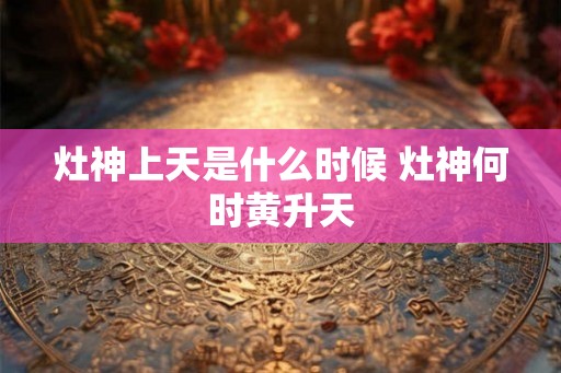 灶神上天是什么时候 灶神何时黄升天