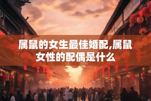 属鼠的女生最佳婚配,属鼠女性的配偶是什么 属鼠的女生最佳婚配,属鼠女性的配偶是什么